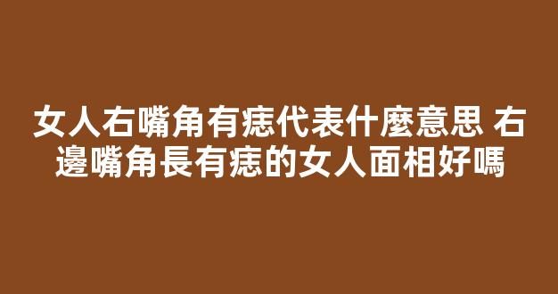 女人右嘴角有痣代表什麼意思 右邊嘴角長有痣的女人面相好嗎